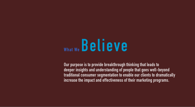 WHAT WE BELIEVE - Our purpose is to provide breakthrough thinking that leads to deeper insights and understanding of people that goes well-beyond traditional consumer segmentation to enable our clients to dramatically increase the impact and effectiveness of their marketing programs.