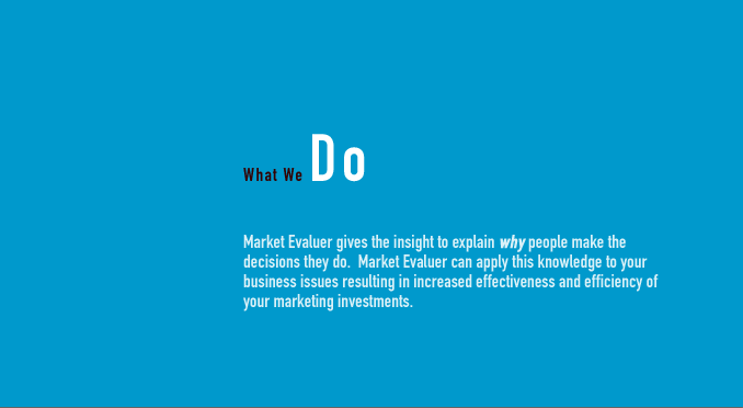 What We Do - Market Evaluer gives the insight to explain why people make the decisions they do.  Market Evaluer can apply this knowledge to your business issues resulting in increased effectiveness and efficiency of your marketing investments.